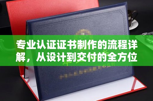 孝昌专业认证证书制作的流程详解，从设计到交付的全方位指南